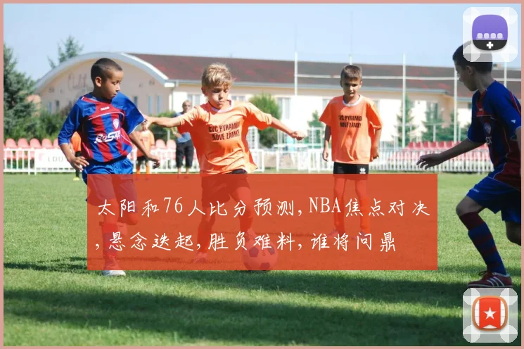 太阳和76人比分预测,NBA焦点对决,悬念迭起,胜负难料,谁将问鼎