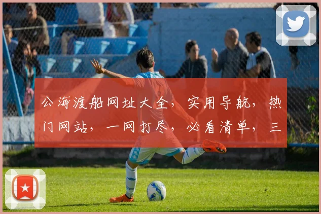 公海渡船网址大全，实用导航，热门网站，一网打尽，必看清单，三个必收藏
